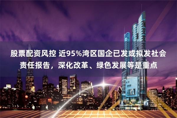 股票配资风控 近95%湾区国企已发或拟发社会责任报告，深化改革、绿色发展等是重点