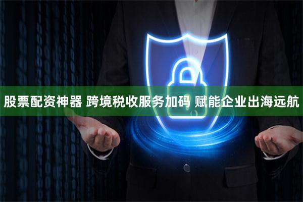 股票配资神器 跨境税收服务加码 赋能企业出海远航