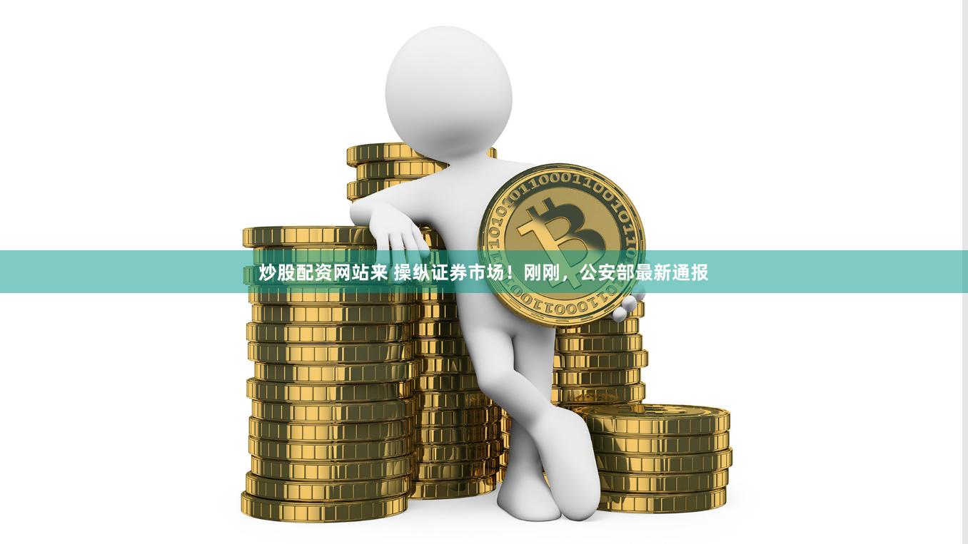 炒股配资网站来 操纵证券市场！刚刚，公安部最新通报