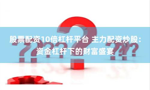 股票配资10倍杠杆平台 主力配资炒股：资金杠杆下的财富盛宴