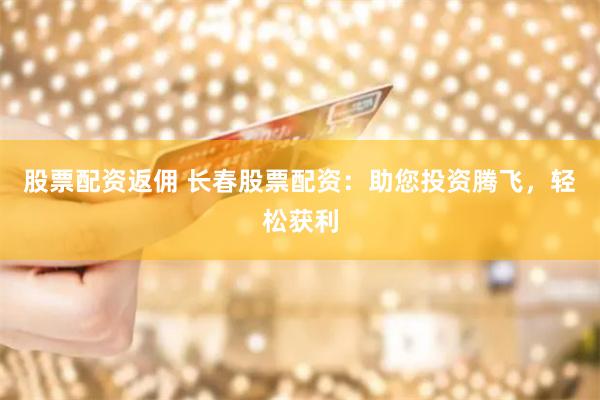 股票配资返佣 长春股票配资：助您投资腾飞，轻松获利