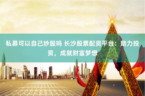 私募可以自己炒股吗 长沙股票配资平台：助力投资，成就财富梦想