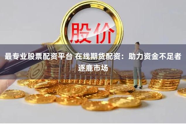 最专业股票配资平台 在线期货配资：助力资金不足者逐鹿市场