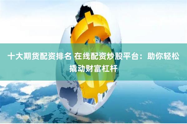 十大期货配资排名 在线配资炒股平台：助你轻松撬动财富杠杆