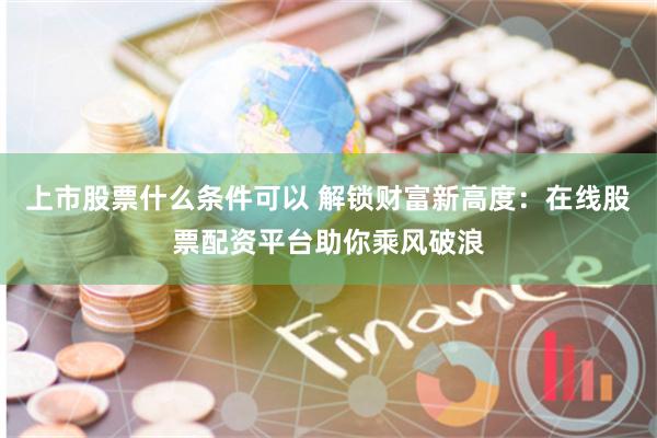 上市股票什么条件可以 解锁财富新高度：在线股票配资平台助你乘风破浪