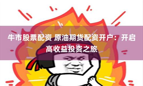 牛市股票配资 原油期货配资开户：开启高收益投资之旅