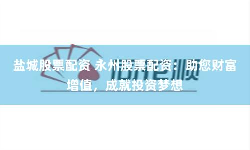 盐城股票配资 永州股票配资：助您财富增值，成就投资梦想