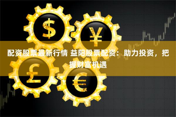 配资股票最新行情 益阳股票配资：助力投资，把握财富机遇