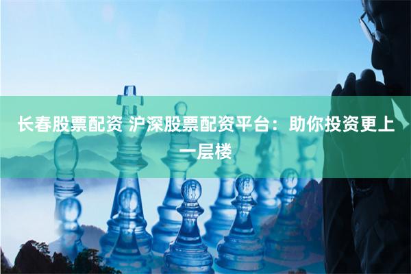 长春股票配资 沪深股票配资平台：助你投资更上一层楼