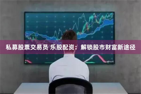 私募股票交易员 乐股配资：解锁股市财富新途径