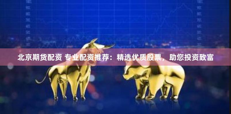 北京期货配资 专业配资推荐：精选优质股票，助您投资致富