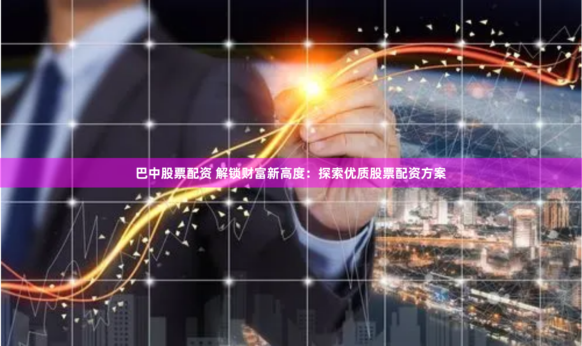 巴中股票配资 解锁财富新高度：探索优质股票配资方案