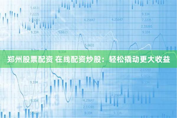 郑州股票配资 在线配资炒股：轻松撬动更大收益