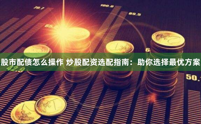 股市配债怎么操作 炒股配资选配指南：助你选择最优方案