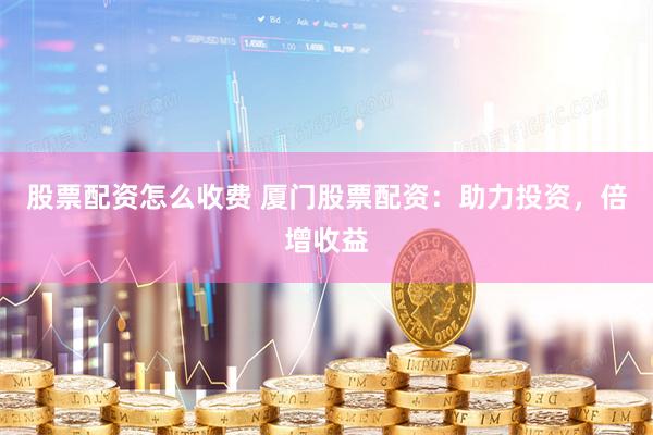 股票配资怎么收费 厦门股票配资：助力投资，倍增收益