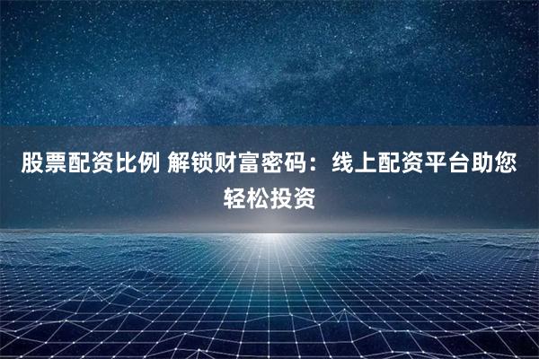 股票配资比例 解锁财富密码：线上配资平台助您轻松投资