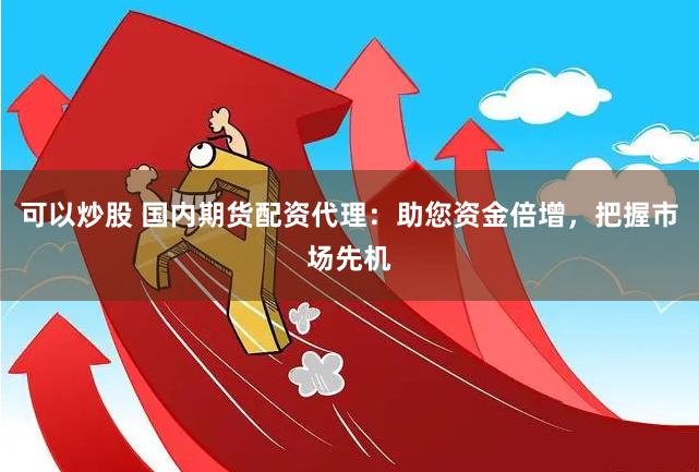 可以炒股 国内期货配资代理：助您资金倍增，把握市场先机
