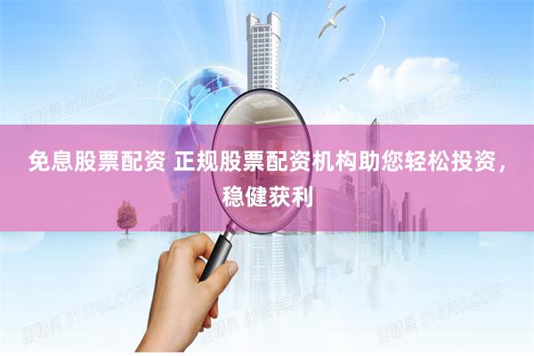 免息股票配资 正规股票配资机构助您轻松投资，稳健获利