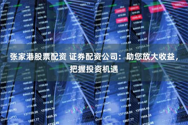 张家港股票配资 证券配资公司：助您放大收益，把握投资机遇