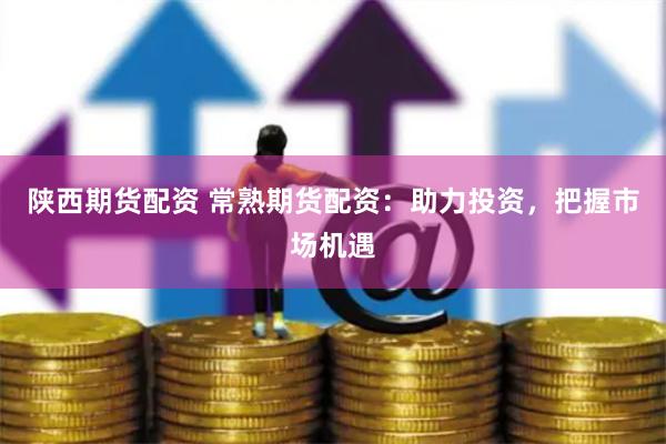 陕西期货配资 常熟期货配资：助力投资，把握市场机遇