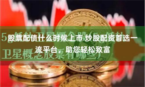 股票配债什么时候上市 炒股配资首选一流平台，助您轻松致富