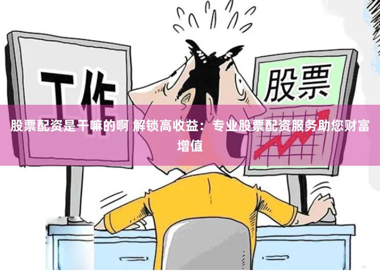 股票配资是干嘛的啊 解锁高收益：专业股票配资服务助您财富增值