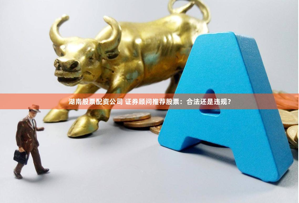 湖南股票配资公司 证券顾问推荐股票：合法还是违规？