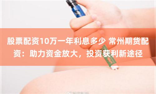 股票配资10万一年利息多少 常州期货配资：助力资金放大，投资获利新途径