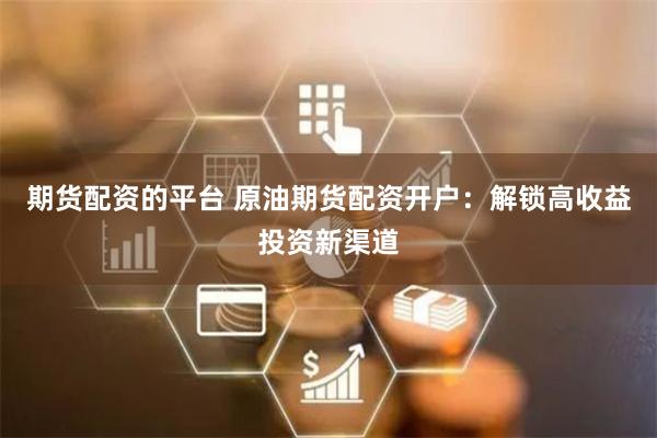 期货配资的平台 原油期货配资开户：解锁高收益投资新渠道
