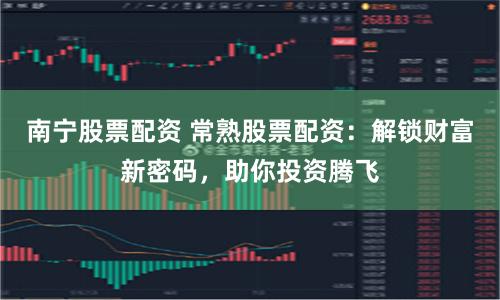 南宁股票配资 常熟股票配资：解锁财富新密码，助你投资腾飞