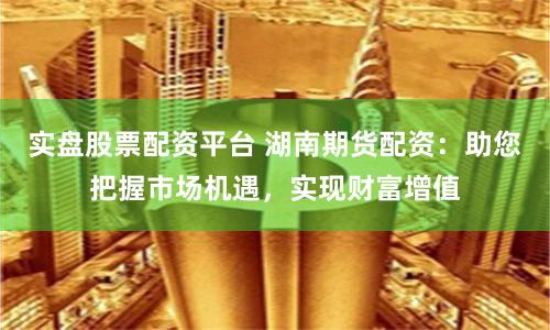 实盘股票配资平台 湖南期货配资：助您把握市场机遇，实现财富增值
