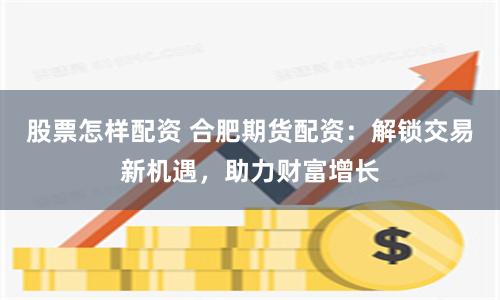 股票怎样配资 合肥期货配资：解锁交易新机遇，助力财富增长