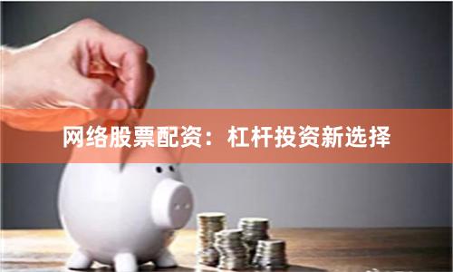 网络股票配资：杠杆投资新选择