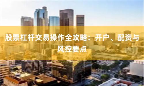 股票杠杆交易操作全攻略：开户、配资与风控要点