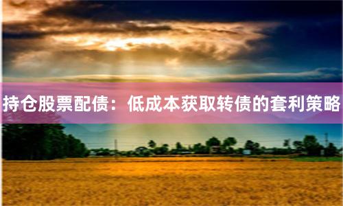 持仓股票配债：低成本获取转债的套利策略